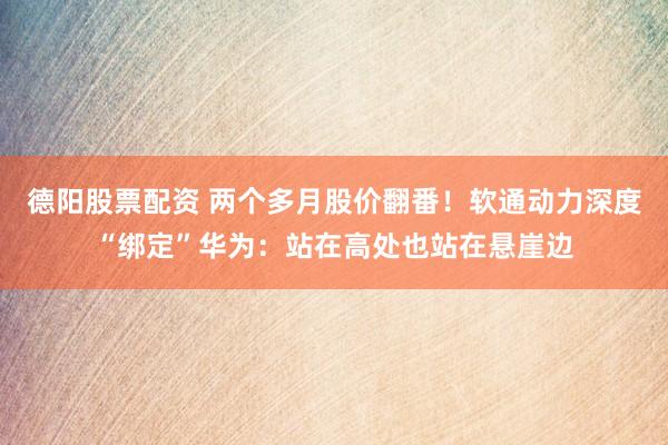 德阳股票配资 两个多月股价翻番！软通动力深度“绑定”华为：站在高处也站在悬崖边