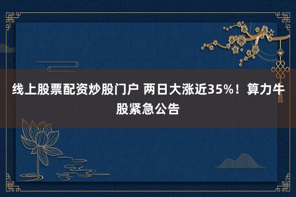 线上股票配资炒股门户 两日大涨近35%！算力牛股紧急公告