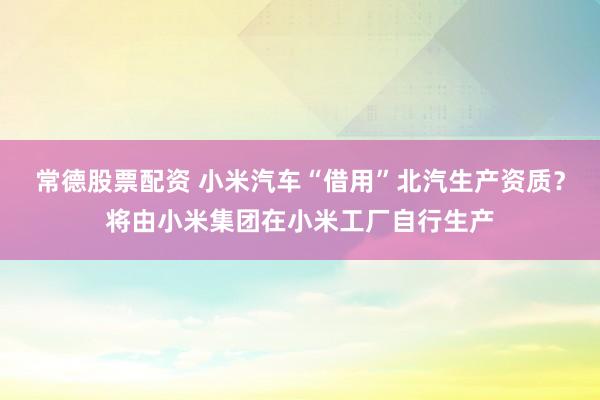 常德股票配资 小米汽车“借用”北汽生产资质？将由小米集团在小米工厂自行生产