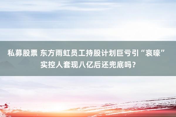 私募股票 东方雨虹员工持股计划巨亏引“哀嚎” 实控人套现八亿后还兜底吗？