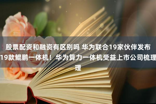 股票配资和融资有区别吗 华为联合19家伙伴发布19款鲲鹏一体机！华为算力一体机受益上市公司梳理
