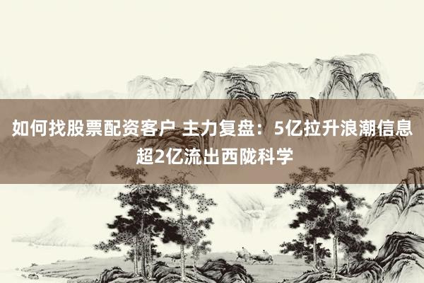 如何找股票配资客户 主力复盘：5亿拉升浪潮信息 超2亿流出西陇科学