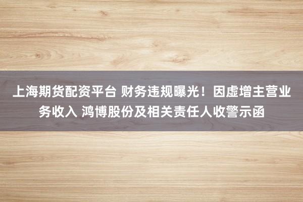 上海期货配资平台 财务违规曝光！因虚增主营业务收入 鸿博股份及相关责任人收警示函