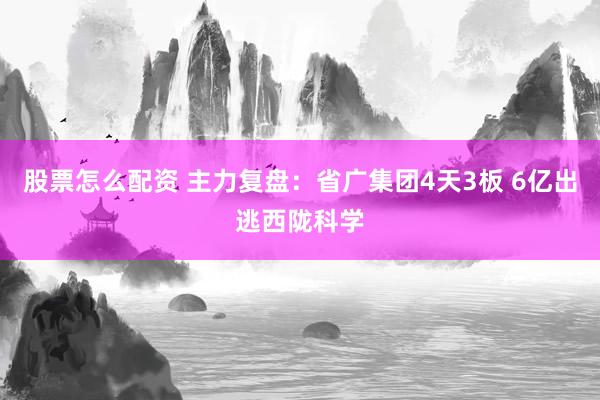 股票怎么配资 主力复盘：省广集团4天3板 6亿出逃西陇科学