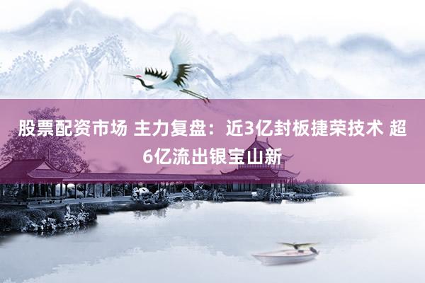 股票配资市场 主力复盘：近3亿封板捷荣技术 超6亿流出银宝山新