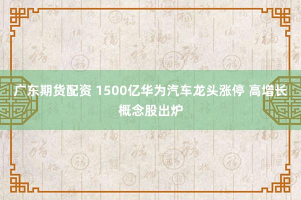 广东期货配资 1500亿华为汽车龙头涨停 高增长概念股出炉