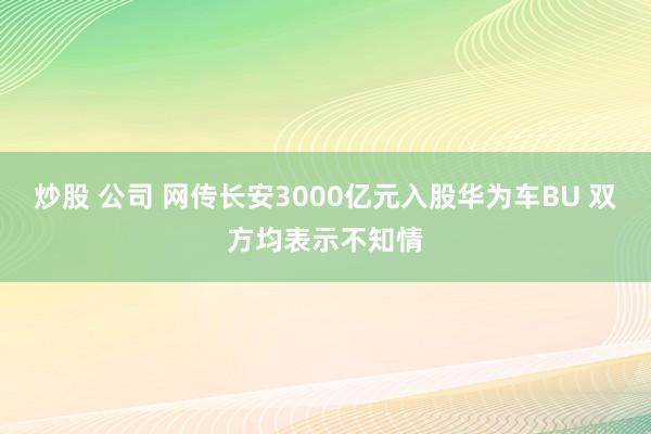 炒股 公司 网传长安3000亿元入股华为车BU 双方均表示不知情