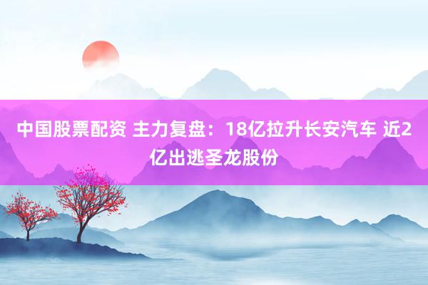 中国股票配资 主力复盘：18亿拉升长安汽车 近2亿出逃圣龙股份