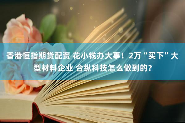 香港恒指期货配资 花小钱办大事！2万“买下”大型材料企业 合纵科技怎么做到的？