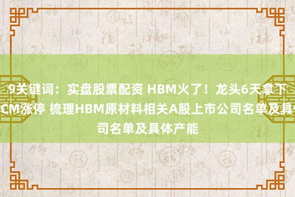 9关键词：实盘股票配资 HBM火了！龙头6天拿下5个30CM涨停 梳理HBM原材料相关A股上市公司名单及具体产能