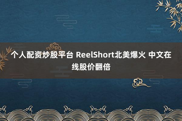 个人配资炒股平台 ReelShort北美爆火 中文在线股价翻倍