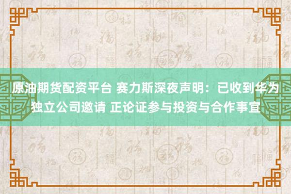 原油期货配资平台 赛力斯深夜声明：已收到华为独立公司邀请 正论证参与投资与合作事宜