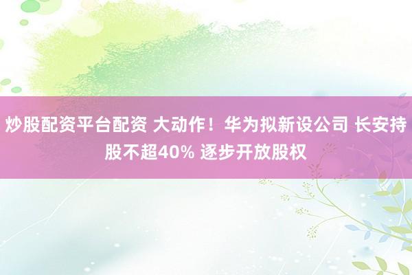 炒股配资平台配资 大动作！华为拟新设公司 长安持股不超40% 逐步开放股权