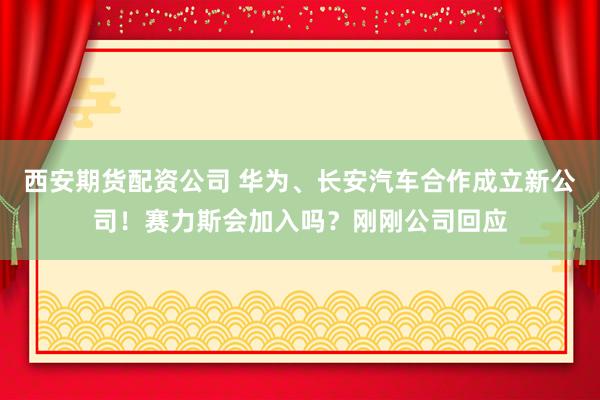 西安期货配资公司 华为、长安汽车合作成立新公司！赛力斯会加入吗？刚刚公司回应