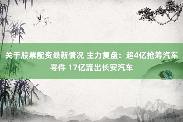 关于股票配资最新情况 主力复盘：超4亿抢筹汽车零件 17亿流出长安汽车