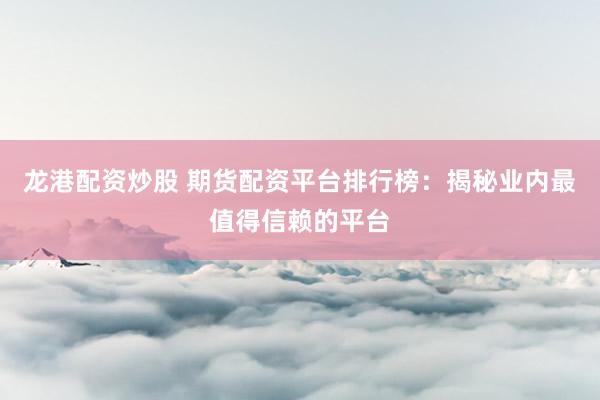 龙港配资炒股 期货配资平台排行榜：揭秘业内最值得信赖的平台