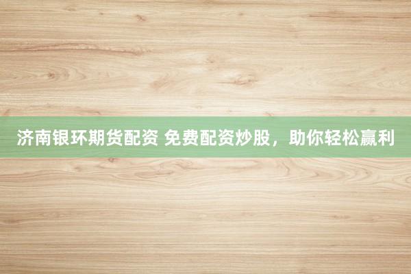 济南银环期货配资 免费配资炒股，助你轻松赢利