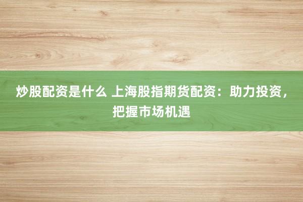 炒股配资是什么 上海股指期货配资：助力投资，把握市场机遇