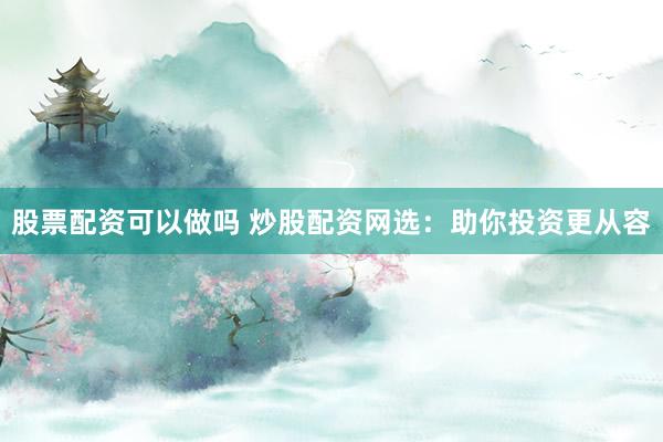 股票配资可以做吗 炒股配资网选：助你投资更从容