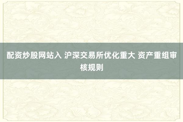 配资炒股网站入 沪深交易所优化重大 资产重组审核规则