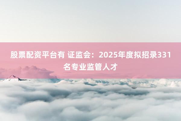 股票配资平台有 证监会：2025年度拟招录331名专业监管人才