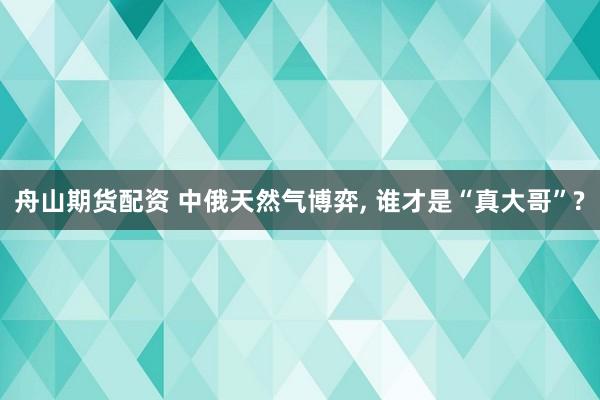 舟山期货配资 中俄天然气博弈, 谁才是“真大哥”?