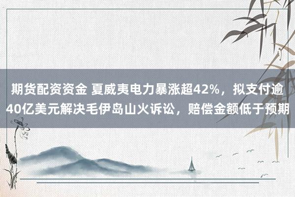 期货配资资金 夏威夷电力暴涨超42%，拟支付逾40亿美元解决毛伊岛山火诉讼，赔偿金额低于预期