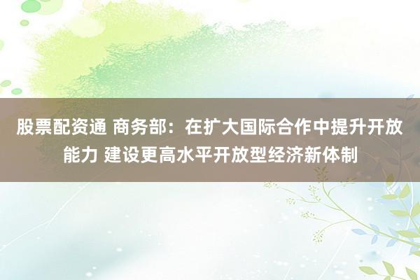 股票配资通 商务部：在扩大国际合作中提升开放能力 建设更高水平开放型经济新体制