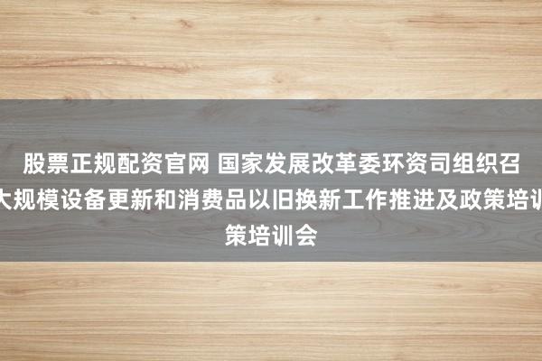 股票正规配资官网 国家发展改革委环资司组织召开大规模设备更新和消费品以旧换新工作推进及政策培训会