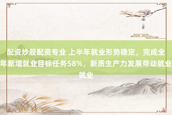 配资炒股配资专业 上半年就业形势稳定，完成全年新增就业目标任务58%，新质生产力发展带动就业