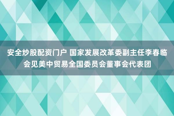 安全炒股配资门户 国家发展改革委副主任李春临会见美中贸易全国委员会董事会代表团