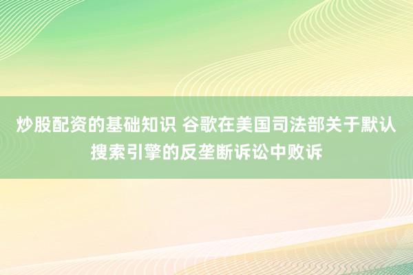 炒股配资的基础知识 谷歌在美国司法部关于默认搜索引擎的反垄断诉讼中败诉