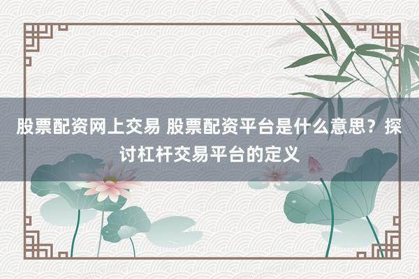 股票配资网上交易 股票配资平台是什么意思？探讨杠杆交易平台的定义