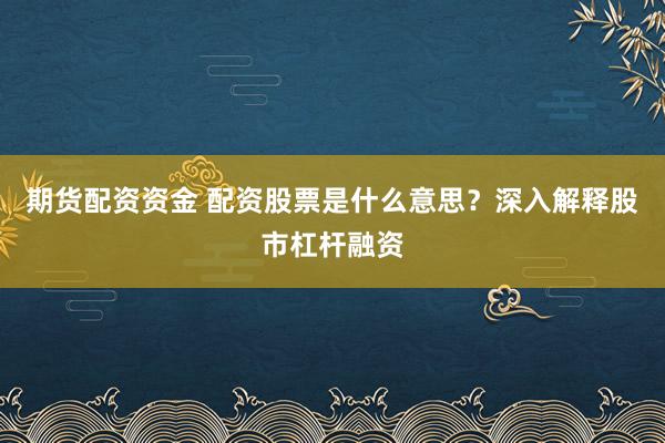 期货配资资金 配资股票是什么意思？深入解释股市杠杆融资