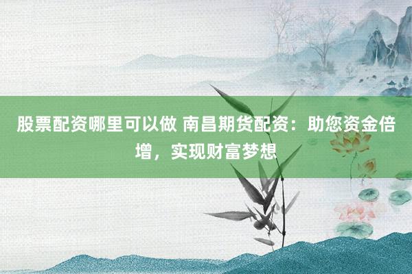 股票配资哪里可以做 南昌期货配资：助您资金倍增，实现财富梦想