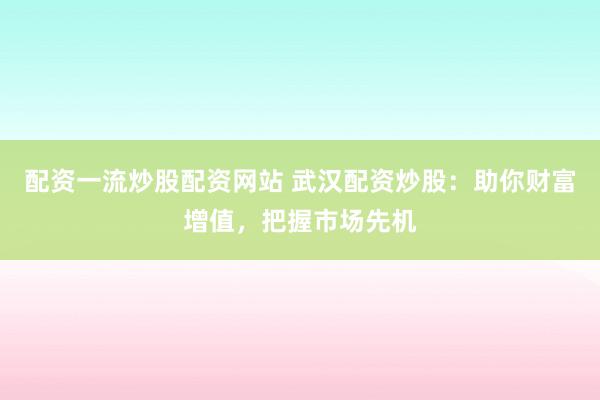 配资一流炒股配资网站 武汉配资炒股：助你财富增值，把握市场先机