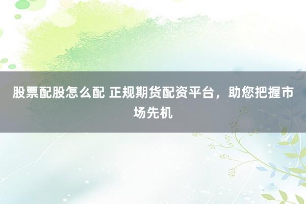 股票配股怎么配 正规期货配资平台，助您把握市场先机
