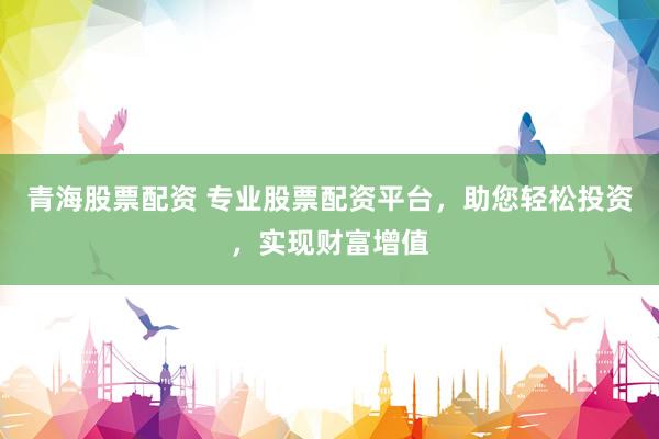 青海股票配资 专业股票配资平台，助您轻松投资，实现财富增值