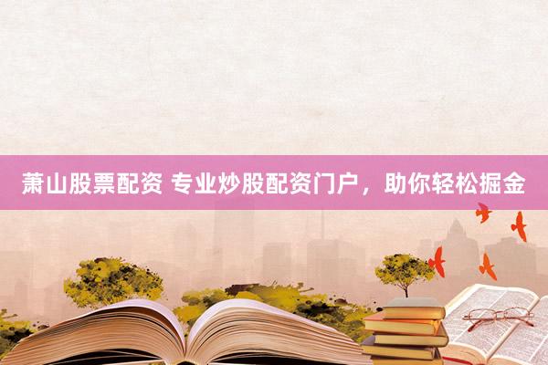 萧山股票配资 专业炒股配资门户，助你轻松掘金