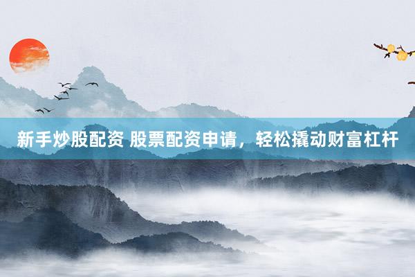 新手炒股配资 股票配资申请，轻松撬动财富杠杆