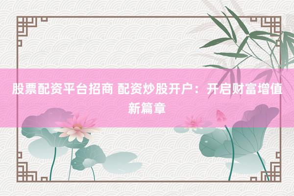 股票配资平台招商 配资炒股开户：开启财富增值新篇章