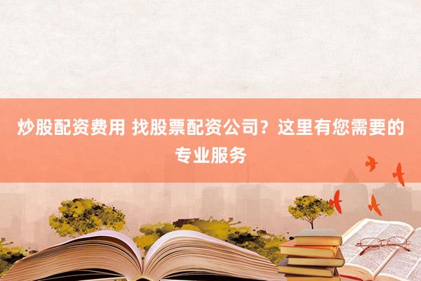 炒股配资费用 找股票配资公司？这里有您需要的专业服务