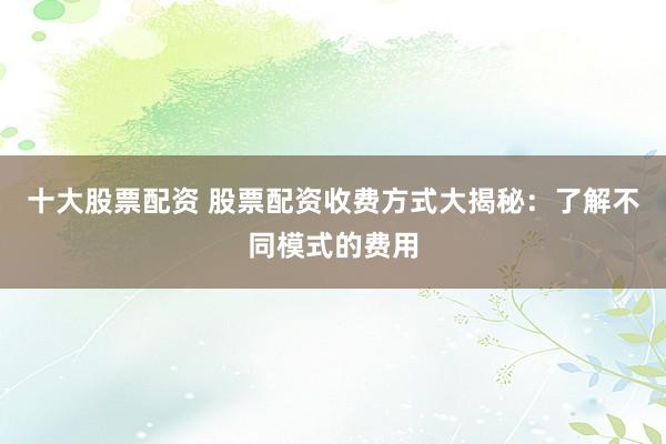 十大股票配资 股票配资收费方式大揭秘：了解不同模式的费用