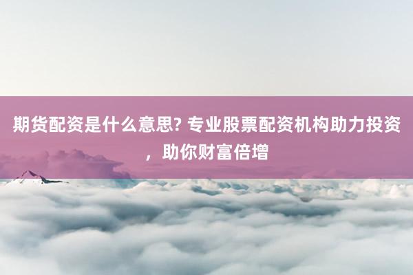 期货配资是什么意思? 专业股票配资机构助力投资，助你财富倍增