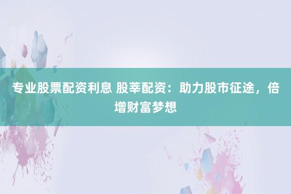 专业股票配资利息 股莘配资：助力股市征途，倍增财富梦想