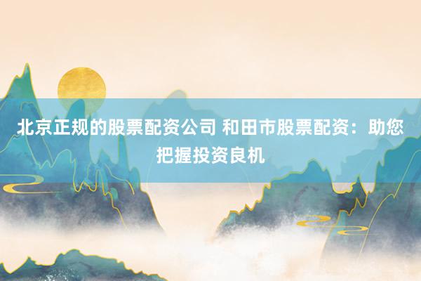 北京正规的股票配资公司 和田市股票配资：助您把握投资良机