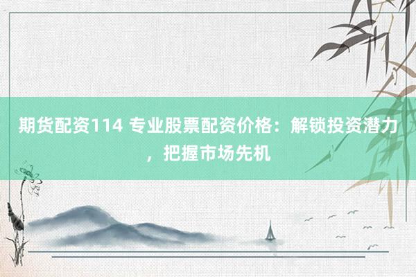 期货配资114 专业股票配资价格：解锁投资潜力，把握市场先机