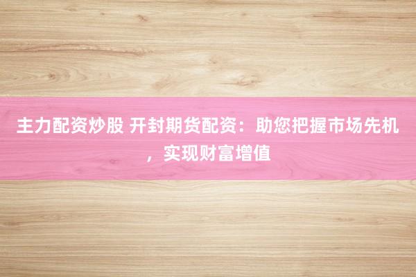 主力配资炒股 开封期货配资：助您把握市场先机，实现财富增值