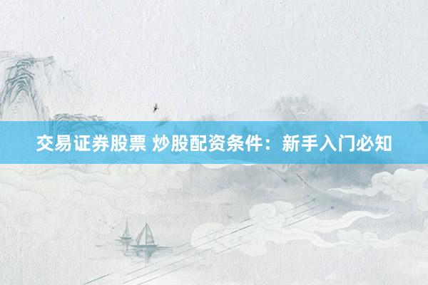 交易证券股票 炒股配资条件：新手入门必知