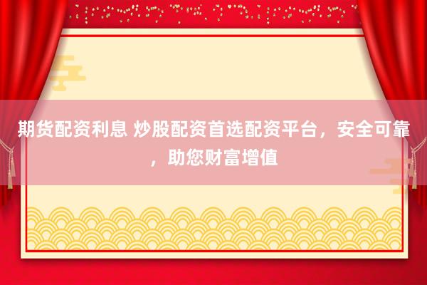 期货配资利息 炒股配资首选配资平台，安全可靠，助您财富增值